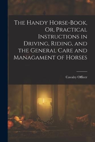 Cover image for The Handy Horse-Book, Or, Practical Instructions in Driving, Riding, and the General Care and Managament of Horses