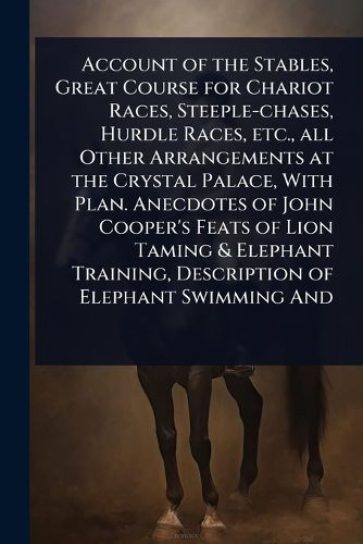 Cover image for Account of the Stables, Great Course for Chariot Races, Steeple-chases, Hurdle Races, etc., all Other Arrangements at the Crystal Palace, With Plan. Anecdotes of John Cooper's Feats of Lion Taming & Elephant Training, Description of Elephant Swimming And