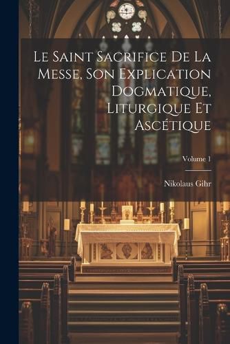 Cover image for Le Saint Sacrifice de la Messe, son explication dogmatique, liturgique et ascetique; Volume 1