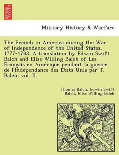 Cover image for The French in America During the War of Independence of the United States, 1777-1783. a Translation by Edwin Swift Balch and Elise Willing Balch of Les Franc Ais En AME Rique Pendant La Guerre de L'Inde Pendance Des E Tats-Unis Par T. Balch. Vol. II.