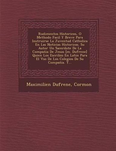 Rudimentos Historicos, O Methodo Facil y Breve Para Instruirse La Juventud Catholica En Las Noticias Historicas. Su Autor Un Sacerdote de La Compan Ia de Jesus [M. Dufrene] Quien Los Escribio En Latin Para El Vso de Los Colegios de Su Compan Ia. Y...