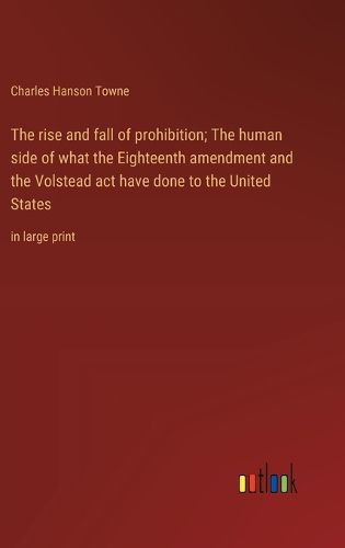 The rise and fall of prohibition; The human side of what the Eighteenth amendment and the Volstead act have done to the United States