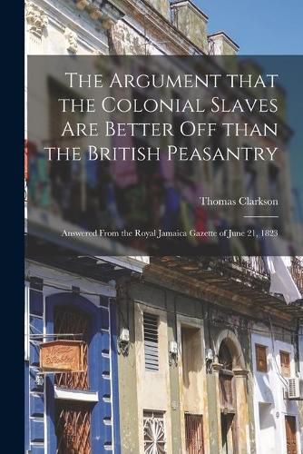 The Argument That the Colonial Slaves Are Better off Than the British Peasantry: Answered From the Royal Jamaica Gazette of June 21, 1823