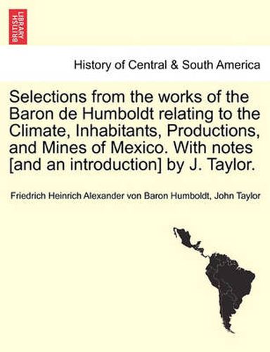 Cover image for Selections from the Works of the Baron de Humboldt Relating to the Climate, Inhabitants, Productions, and Mines of Mexico. with Notes [And an Introduction] by J. Taylor.