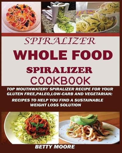 Cover image for The Whole Food Spiralizer Cookbook: Top Mouth Watery Spiralizer Recipes for Your Gluten Free, Paleo, Low Carb and Vegetarian: Recipes to Help You Find a Sustainable Weight Loss Solution.