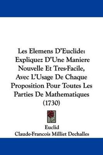 Les Elemens D'Euclide: Expliquez D'Une Maniere Nouvelle Et Tres-Facile, Avec L'Usage de Chaque Proposition Pour Toutes Les Parties de Mathematiques (1730)