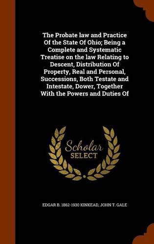 The Probate law and Practice Of the State Of Ohio; Being a Complete and Systematic Treatise on the law Relating to Descent, Distribution Of Property, Real and Personal, Successions, Both Testate and Intestate, Dower, Together With the Powers and Duties Of