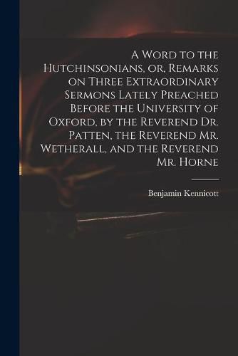 A Word to the Hutchinsonians, or, Remarks on Three Extraordinary Sermons Lately Preached Before the University of Oxford, by the Reverend Dr. Patten, the Reverend Mr. Wetherall, and the Reverend Mr. Horne