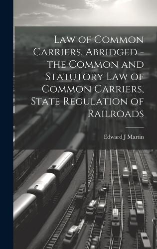 Cover image for Law of Common Carriers, Abridged - the Common and Statutory law of Common Carriers, State Regulation of Railroads