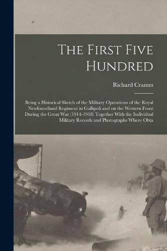 Cover image for The First Five Hundred; Being a Historical Sketch of the Military Operations of the Royal Newfoundland Regiment in Gallipoli and on the Western Front During the Great War (1914-1918) Together With the Individual Military Records and Photographs Where Obta