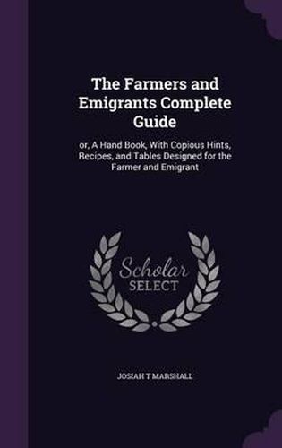 The Farmers and Emigrants Complete Guide: Or, a Hand Book, with Copious Hints, Recipes, and Tables Designed for the Farmer and Emigrant