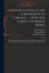 Cover image for A Second Letter to the Lord Bishop of Carlisle ... Upon the Subject of Bishop Merks: by Occasion of Seizing Some Libels, Particularly a Collection of Papers Written by the Late R. Reverend George Hickes, D.D