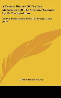 Cover image for A Concise History of the Iron Manufacture of the American Colonies Up to the Revolution: And of Pennsylvania Until the Present Time (1876)