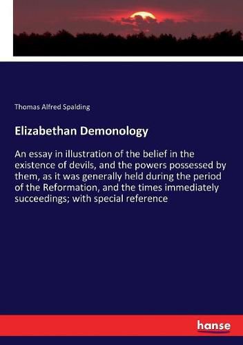 Elizabethan Demonology: An essay in illustration of the belief in the existence of devils, and the powers possessed by them, as it was generally held during the period of the Reformation, and the times immediately succeedings; with special reference