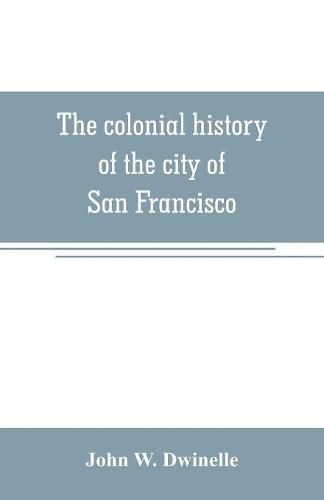 Cover image for The colonial history of the city of San Francisco: being a synthetic argument in the District Court of the United States for the northern district of California, for four square leagues of land claimed by that city