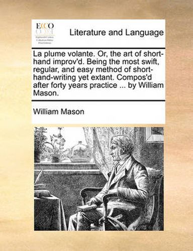 Cover image for La Plume Volante. Or, the Art of Short-Hand Improv'd. Being the Most Swift, Regular, and Easy Method of Short-Hand-Writing Yet Extant. Compos'd After Forty Years Practice ... by William Mason.