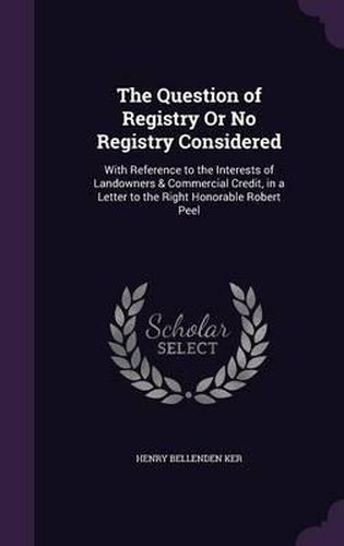 Cover image for The Question of Registry or No Registry Considered: With Reference to the Interests of Landowners & Commercial Credit, in a Letter to the Right Honorable Robert Peel