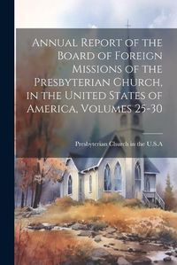 Cover image for Annual Report of the Board of Foreign Missions of the Presbyterian Church, in the United States of America, Volumes 25-30