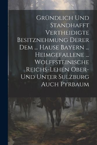 Cover image for Gruendlich Und Standhafft Vertheidigte Besitznehmung Derer Dem ... Hause Bayern ... Heimgefallene ... Wolffsteinische Reichs-lehen Ober- Und Unter Sulzburg Auch Pyrbaum