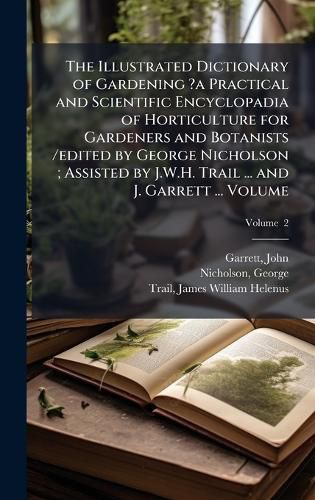 Cover image for The Illustrated Dictionary of Gardening ?a Practical and Scientific Encyclopadia of Horticulture for Gardeners and Botanists /edited by George Nicholson; Assisted by J.W.H. Trail ... and J. Garrett ... Volume