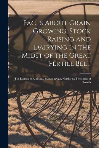 Cover image for Facts About Grain Growing, Stock Raising and Dairying in the Midst of the Great Fertile Belt [microform]: the District of Kinistino, Saskatchewan, Northwest Territories of Canada