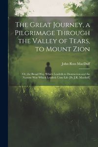 Cover image for The Great Journey, a Pilgrimage Through the Valley of Tears, to Mount Zion; Or, the Broad Way Which Leadeth to Destruction and the Narrow Way Which Leadeth Unto Life [By J.R. Macduff]