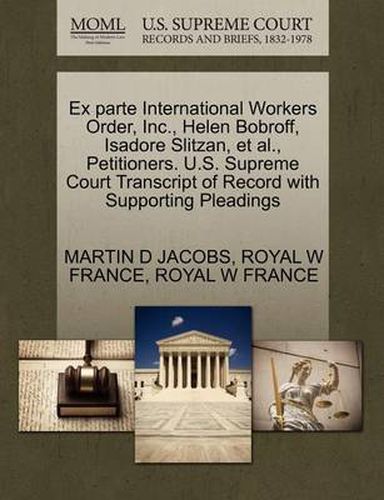 Cover image for Ex Parte International Workers Order, Inc., Helen Bobroff, Isadore Slitzan, et al., Petitioners. U.S. Supreme Court Transcript of Record with Supporting Pleadings