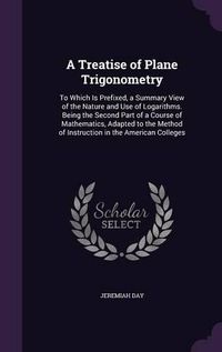 Cover image for A Treatise of Plane Trigonometry: To Which Is Prefixed, a Summary View of the Nature and Use of Logarithms. Being the Second Part of a Course of Mathematics, Adapted to the Method of Instruction in the American Colleges