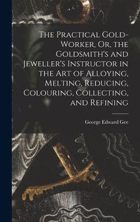 Cover image for The Practical Gold-Worker, Or, the Goldsmith's and Jeweller's Instructor in the Art of Alloying, Melting, Reducing, Colouring, Collecting, and Refining