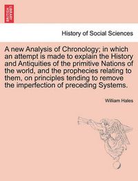 Cover image for A New Analysis of Chronology; In Which an Attempt Is Made to Explain the History and Antiquities of the Primitive Nations of the World, and the Prophecies Relating to Them, on Principles Tending to Remove the Imperfection of Preceding Systems.