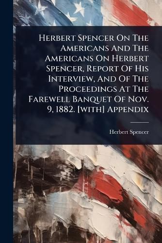 Cover image for Herbert Spencer On The Americans And The Americans On Herbert Spencer, Report Of His Interview, And Of The Proceedings At The Farewell Banquet Of Nov. 9, 1882. [with] Appendix