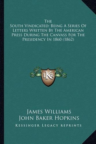 The South Vindicated; Being a Series of Letters Written by Tthe South Vindicated; Being a Series of Letters Written by the American Press During the Canvass for the Presidency in 1he American Press During the Canvass for the Presidency in 1860 (1862)