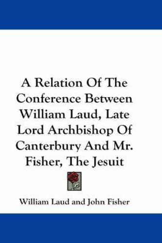 Cover image for A Relation of the Conference Between William Laud, Late Lord Archbishop of Canterbury and Mr. Fisher, the Jesuit