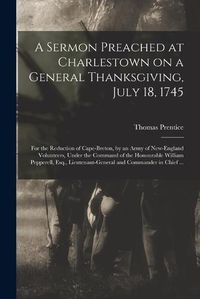 Cover image for A Sermon Preached at Charlestown on a General Thanksgiving, July 18, 1745 [microform]: for the Reduction of Cape-Breton, by an Army of New-England Volunteers, Under the Command of the Honourable William Pepperell, Esq., Lieutenant-General And...