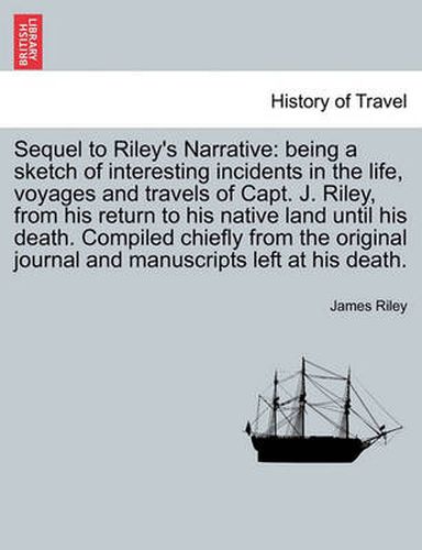 Cover image for Sequel to Riley's Narrative: being a sketch of interesting incidents in the life, voyages and travels of Capt. J. Riley, from his return to his native land until his death. Compiled chiefly from the original journal and manuscripts left at his death.