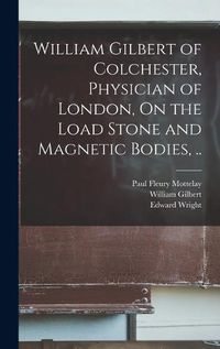 Cover image for William Gilbert of Colchester, Physician of London, On the Load Stone and Magnetic Bodies, ..