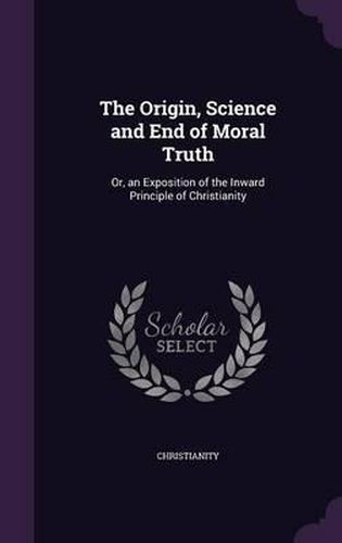 Cover image for The Origin, Science and End of Moral Truth: Or, an Exposition of the Inward Principle of Christianity