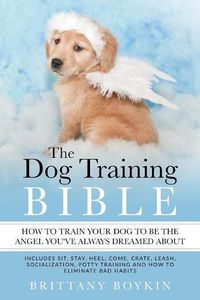 Cover image for The Dog Training Bible - How to Train Your Dog to be the Angel You've Always Dreamed About: Includes Sit, Stay, Heel, Come, Crate, Leash, Socialization, Potty Training and How to Eliminate Bad Habits