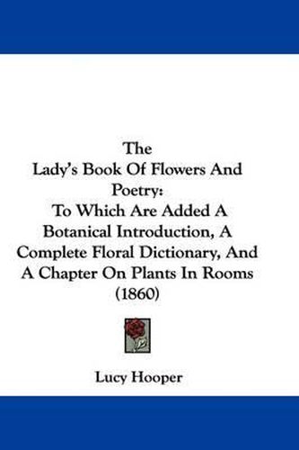 Cover image for The Lady's Book Of Flowers And Poetry: To Which Are Added A Botanical Introduction, A Complete Floral Dictionary, And A Chapter On Plants In Rooms (1860)