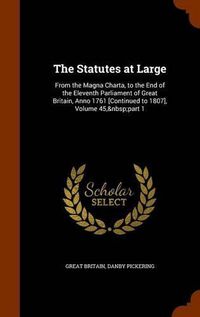 Cover image for The Statutes at Large: From the Magna Charta, to the End of the Eleventh Parliament of Great Britain, Anno 1761 [Continued to 1807], Volume 45, Part 1