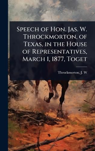 Cover image for Speech of Hon. Jas. W. Throckmorton, of Texas, in the House of Representatives, March 1, 1877, Toget