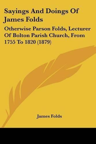 Cover image for Sayings and Doings of James Folds: Otherwise Parson Folds, Lecturer of Bolton Parish Church, from 1755 to 1820 (1879)