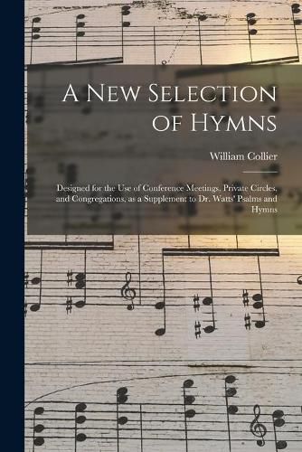 Cover image for A New Selection of Hymns: Designed for the Use of Conference Meetings, Private Circles, and Congregations, as a Supplement to Dr. Watts' Psalms and Hymns
