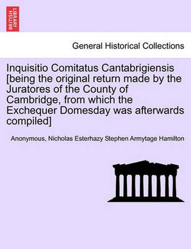 Inquisitio Comitatus Cantabrigiensis [Being the Original Return Made by the Juratores of the County of Cambridge, from Which the Exchequer Domesday Was Afterwards Compiled]