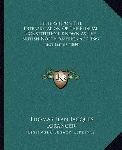 Letters Upon the Interpretation of the Federal Constitution, Known as the British North America ACT, 1867: First Letter (1884)