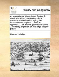 Cover image for A Description of Westminster Bridge. to Which Are Added, an Account of the Methods Made Use of in Laying the Foundations of Its Piers. ... with an Appendix, ... as Also Its Geometrical Plans, ... Correctly Engraven on Two Large Copper-Plates.