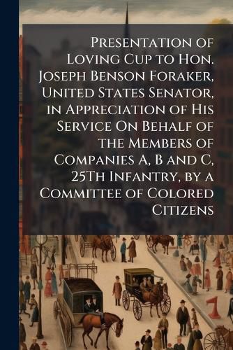 Cover image for Presentation of Loving Cup to Hon. Joseph Benson Foraker, United States Senator, in Appreciation of His Service on Behalf of the Members of Companies A, B and C, 25th Infantry, by a Committee of Colored Citizens