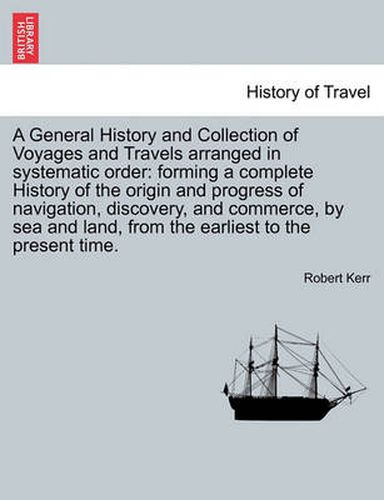 Cover image for A General History and Collection of Voyages and Travels arranged in systematic order: forming a complete History of the origin and progress of navigation, discovery, and commerce, by sea and land, from the earliest to the present time. Vol. XVIII.