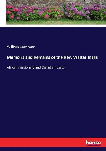 Memoirs and Remains of the Rev. Walter Inglis: African missionary and Canadian pastor