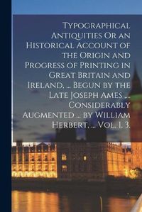 Cover image for Typographical Antiquities Or an Historical Account of the Origin and Progress of Printing in Great Britain and Ireland, ... Begun by the Late Joseph Ames, ... Considerably Augmented ... by William Herbert, ... Vol. 1. 3.